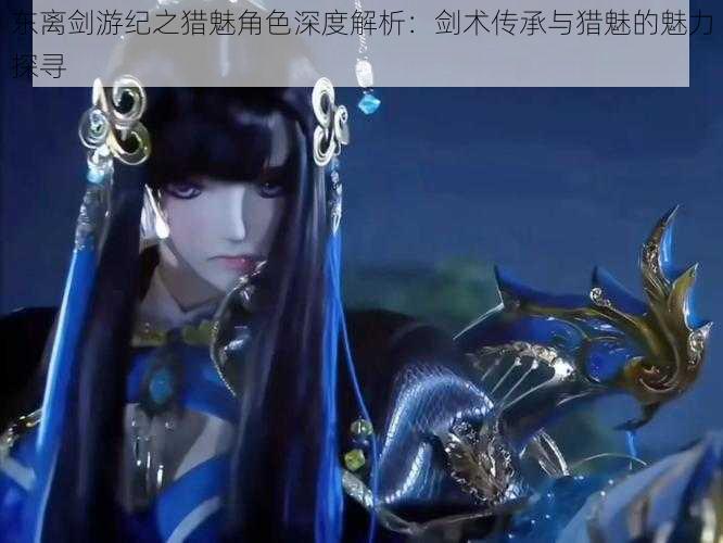 东离剑游纪之猎魅角色深度解析:剑术传承与猎魅的魅力探寻